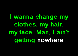 I wanna change my
clothes, my hair,

my face. Man, I ain't
getting nowhere