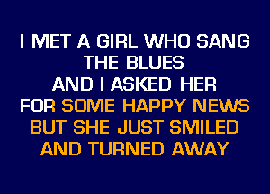 I MET A GIRL WHO SANG
THE BLUES
AND I ASKED HER
FOR SOME HAPPY NEWS
BUT SHE JUST SMILED
AND TURNED AWAY