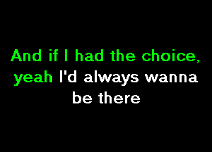 And if I had the choice,

yeah I'd always wanna
be there