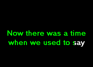 Now there was a time
when we used to say