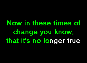 Now in these times of

change you know,
that it's no longer true