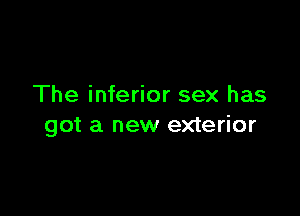 The inferior sex has

got a new exterior