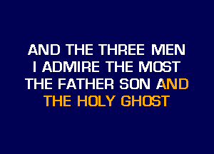 AND THE THREE MEN
I ADMIRE THE MOST
THE FATHER SON AND
THE HOLY GHOST