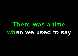 There was a time

when we used to say