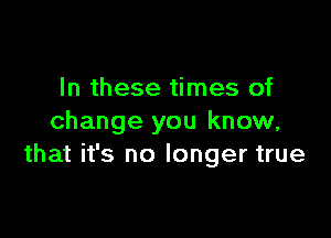 In these times of

change you know,
that it's no longer true