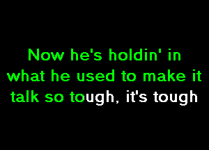 Now he's holdin' in

what he used to make it
talk so tough, it's tough