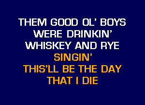 THEM GOOD OL' BOYS
WERE DRINKIN'
WHISKEY AND RYE
SINGIN'
THISlL BE THE DAY
THAT I DIE