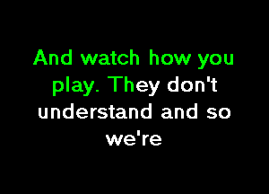 And watch how you
play. They don't

understand and so
we're