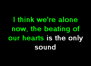 I think we're alone
now, the beating of

our hearts is the only
sound