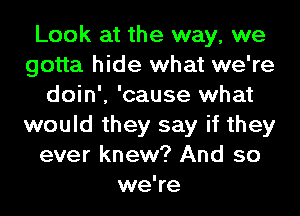 Look at the way, we
gotta hide what we're
doin', 'cause what
would they say if they
ever knew? And so
we're