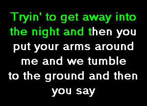 Tryin' to get away into
the night and then you
put your arms around
me and we tumble
to the ground and then
you say