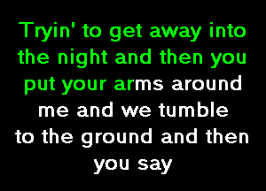 Tryin' to get away into
the night and then you
put your arms around
me and we tumble
to the ground and then
you say