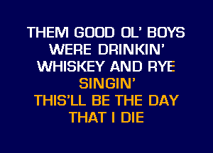 THEM GOOD OL' BOYS
WERE DRINKIN'
WHISKEY AND RYE
SINGIN'
THISlL BE THE DAY
THAT I DIE
