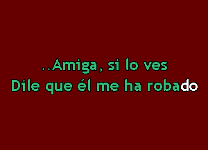 ..Amiga, S'i lo ves

Dile que e'l me ha robado