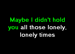 Maybe I didn't hold

you all those lonely,
lonely times