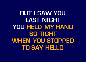 BUT I SAW YOU
LAST NIGHT
YOU HELD MY HAND
SO TIGHT
WHEN YOU STOPPED
TO SAY HELLO
