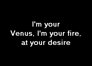 I'm your

Venus, I'm your fire,
at your desire