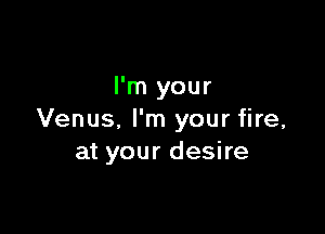 I'm your

Venus, I'm your fire,
at your desire