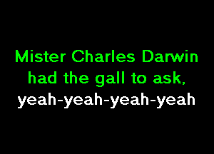 Mister Charles Darwin

had the gall to ask,
yeah-yeah-yeah-yeah