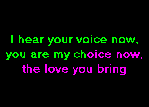 I hear your voice now,

you are my choice now,
the love you bring