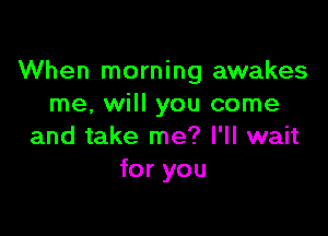 When morning awakes
me, will you come

and take me? I'll wait
for you