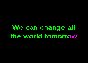 We can change all

the world tomorrow