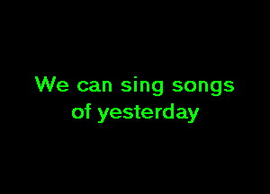 We can sing songs

of yesterday