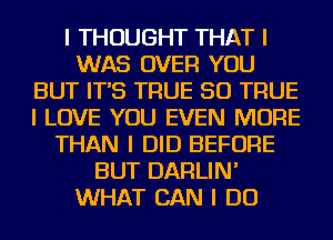 I THOUGHT THAT I
WAS OVER YOU
BUT IT'S TRUE SO TRUE
I LOVE YOU EVEN MORE
THAN I DID BEFORE
BUT DARLIN'
WHAT CAN I DO