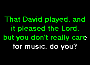 That David played, and
it pleased the Lord,
but you don't really care
for music, do you?