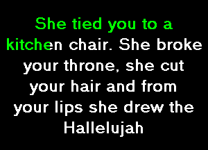 She tied you to a
kitchen chair. She broke
your throne, she cut
your hair and from
your lips she drew the
Hallelujah