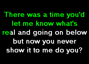 There was a time you'd
let me know what's
real and going on below
but now you never
show it to me do you?