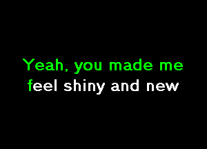 Yeah, you made me

feel shiny and new