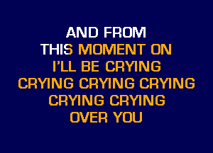 AND FROM
THIS MOMENT ON
I'LL BE DRYING
DRYING DRYING DRYING
DRYING DRYING
OVER YOU