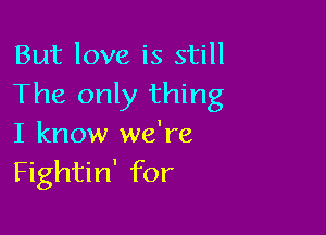 But love is still
The only thing

I know we're
Fightin' for