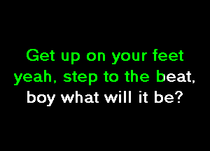 Get up on your feet

yeah, step to the beat,
boy what will it be?