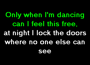 Only when I'm dancing
can I feel this free,
at night I lock the doors
where no one else can
see