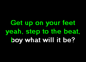 Get up on your feet

yeah, step to the beat,
boy what will it be?