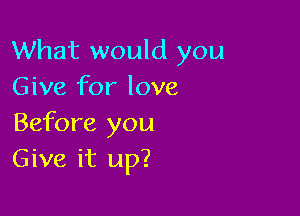 What would you
Give for love

Before you
Give it up?