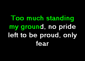 Too much standing
my ground, no pride

left to be proud, only
fear