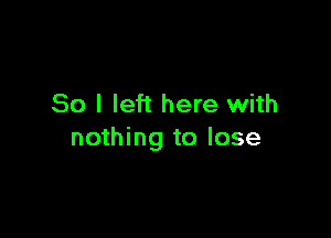 So I left here with

nothing to lose