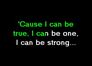 'Cause I can be

true. I can be one,
I can be strong...