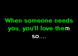 When someone needs

you, you'll love them
50....