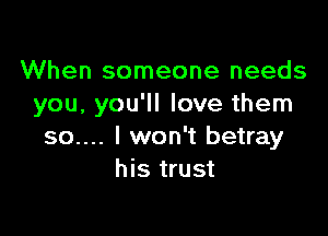 When someone needs
you, you'll love them

so.... I won't betray
his trust