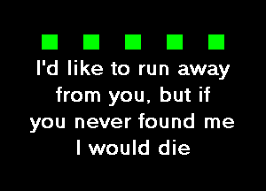 III III El III B
I'd like to run away

from you, but if
you never found me
I would die