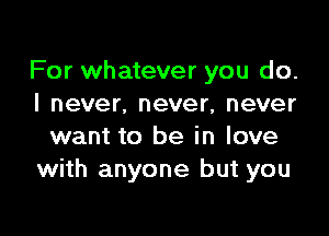 For whatever you do.
I never. never, never

want to be in love
with anyone but you