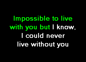 Impossible to live
with you but I know,

I could never
live without you