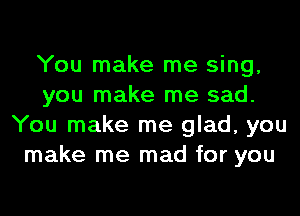 You make me sing,
you make me sad.
You make me glad, you
make me mad for you