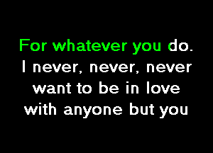 For whatever you do.
I never. never, never

want to be in love
with anyone but you