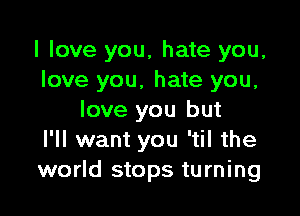 I love you, hate you,
love you, hate you,

love you but
I'll want you 'til the
world stops turning