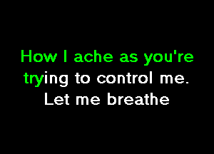 How I ache as you're

trying to control me.
Let me breathe